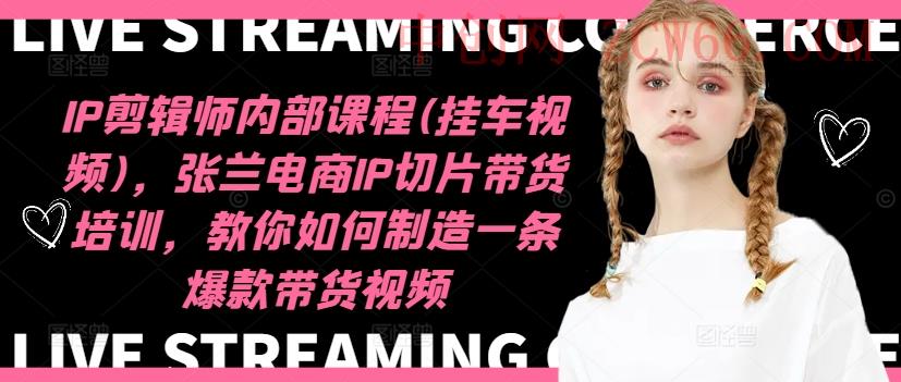 IP剪辑师内部课程(挂车视频)（更新09月），张兰电商IP切片带货培训，教你如何制造一条爆款带货视频-中创网